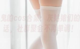 五更百鬼的cos合集:灰姑娘们的奇妙夜话,社群聚会不再单调!
