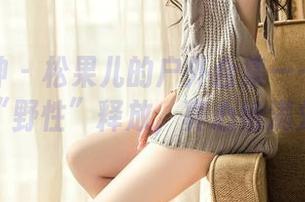 头条女神 - 松果儿的户外合集——镜头前的“野性”释放,真心给满分!